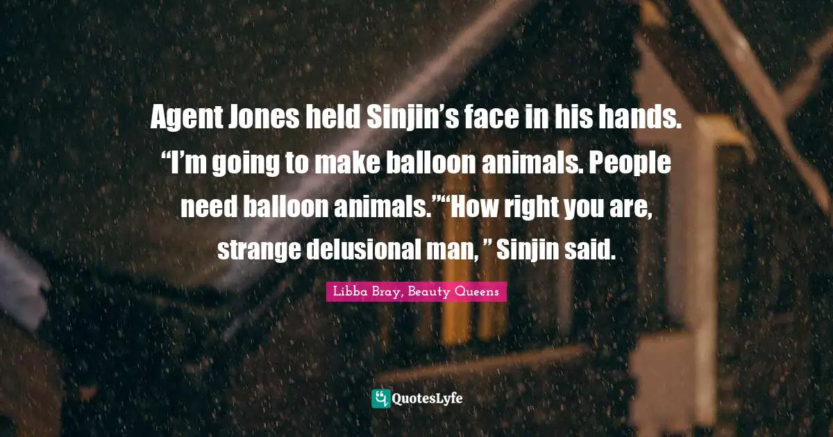 Agent Jones held Sinjin’s face in his hands. “I’m going to make balloon animals. People need balloon animals.”“How right you are, strange delusional man, ” Sinjin said.