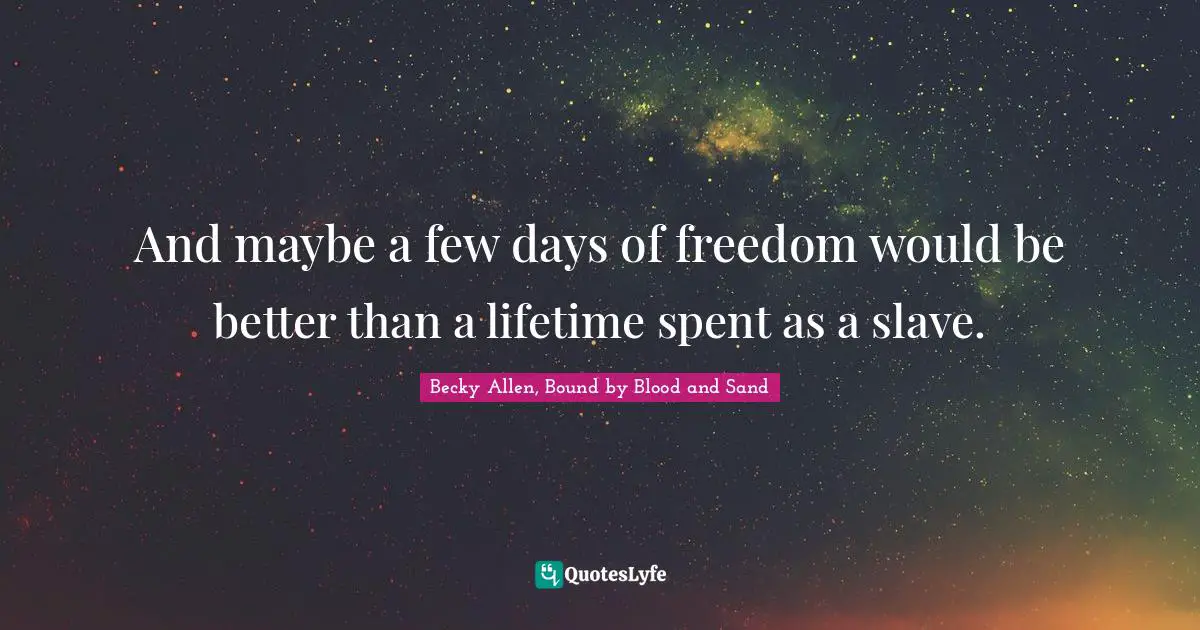 And maybe a few days of freedom would be better than a lifetime spent as a slave.