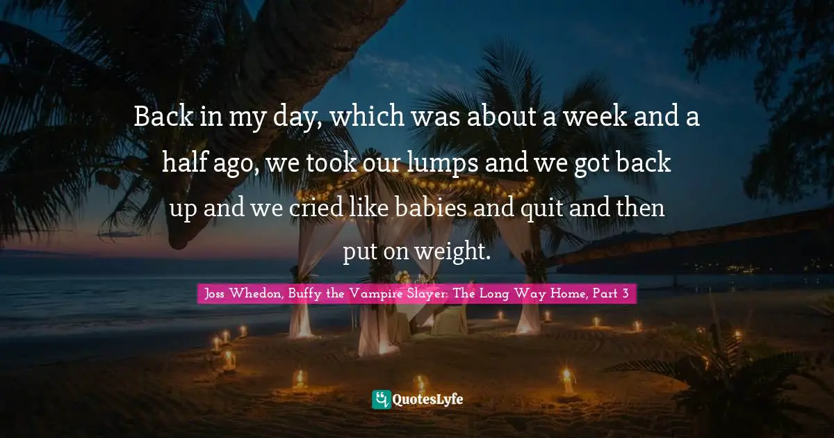Back in my day, which was about a week and a half ago, we took our lumps and we got back up and we cried like babies and quit and then put on weight.