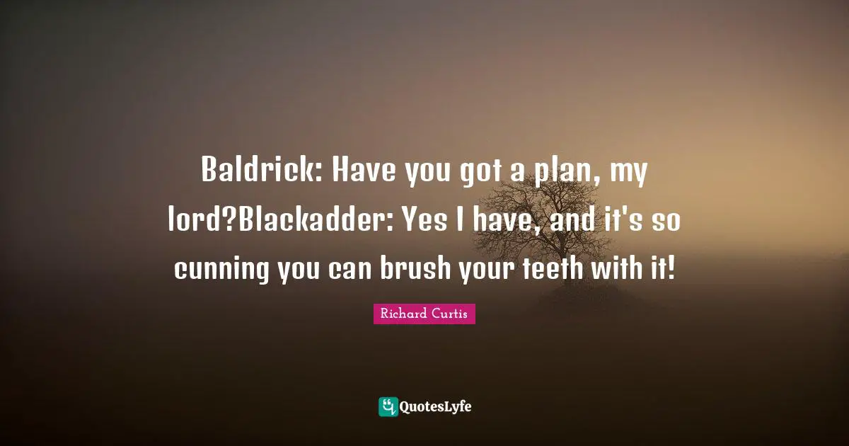 Baldrick: Have you got a plan, my lord?Blackadder: Yes I have, and it's so cunning you can brush your teeth with it!