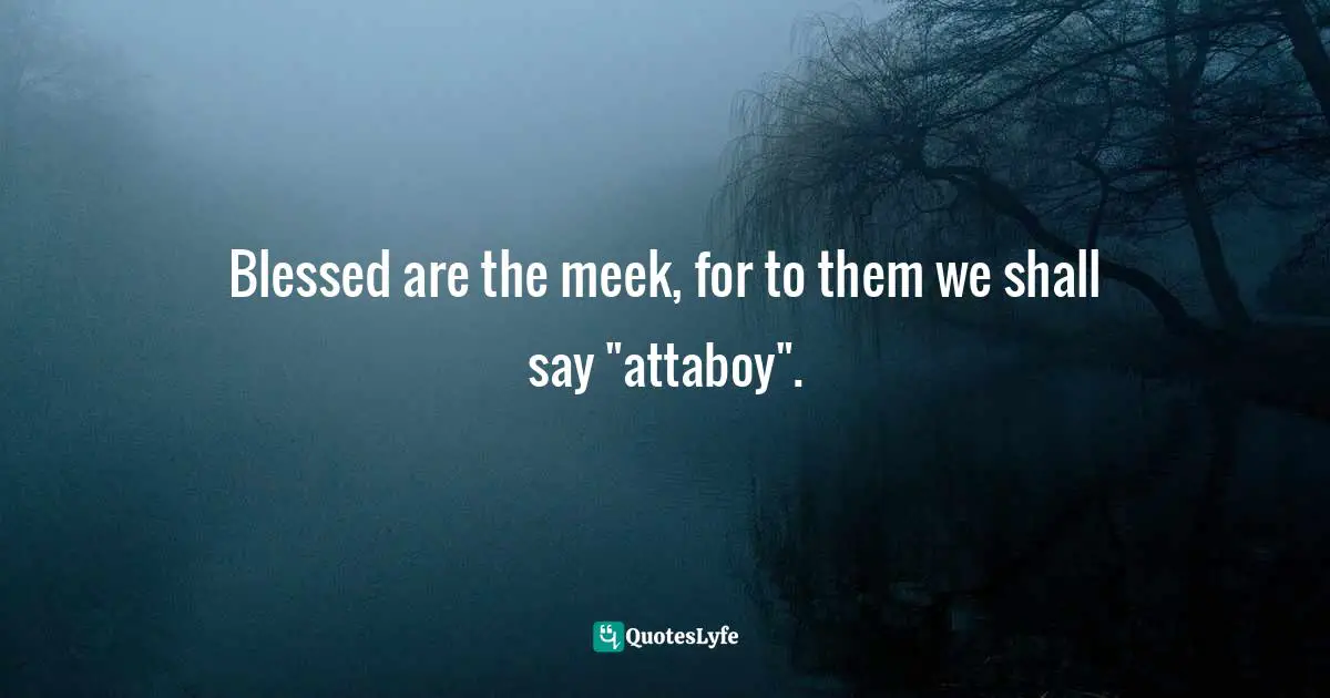 Blessed are the meek, for to them we shall say "attaboy".