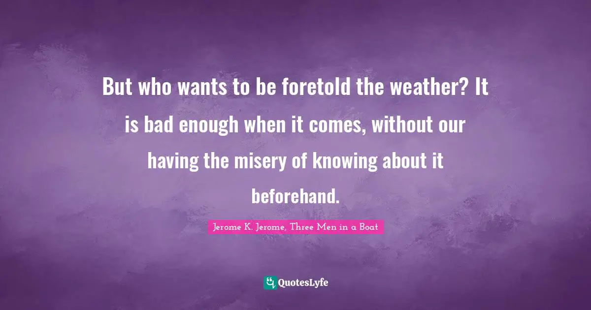 Jerome K. Jerome Quotes: "But who wants to be foretold the weather? It is bad enough when it comes, without our having the misery of knowing about it beforehand."