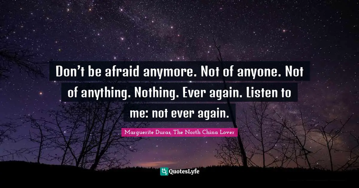 Don’t be afraid anymore. Not of anyone. Not of anything. Nothing. Ever again. Listen to me: not ever again.