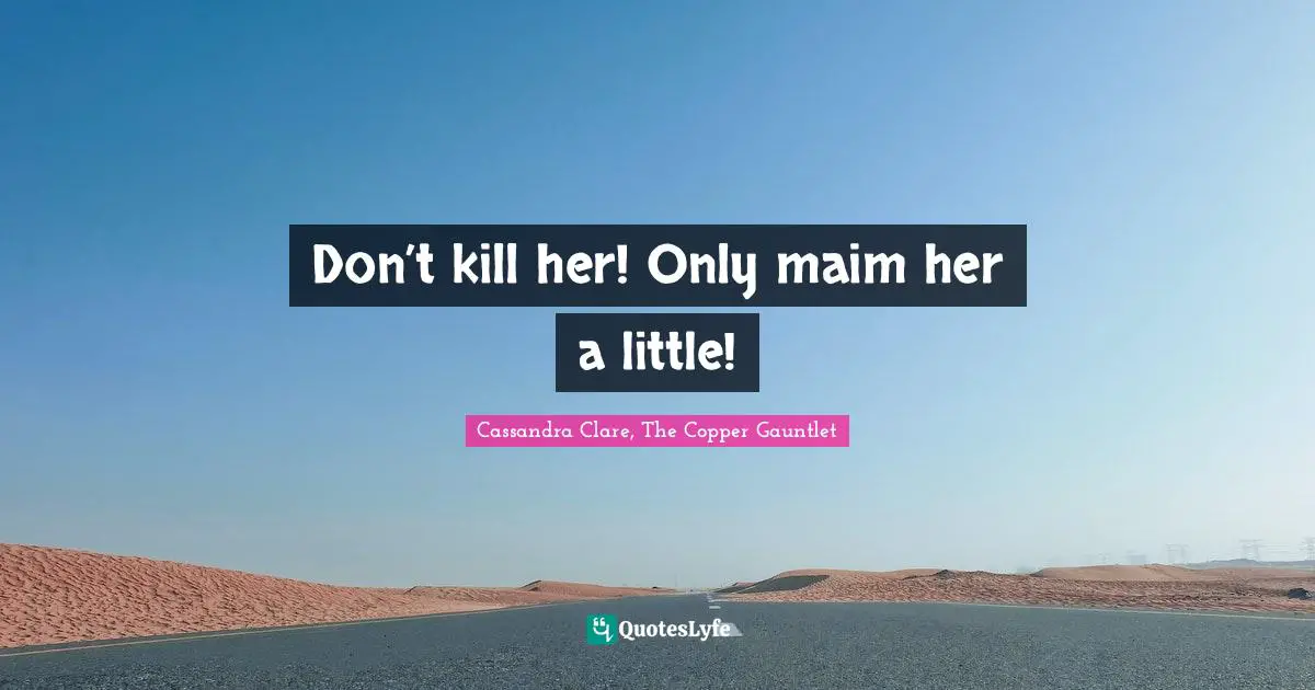 Don’t kill her! Only maim her a little!