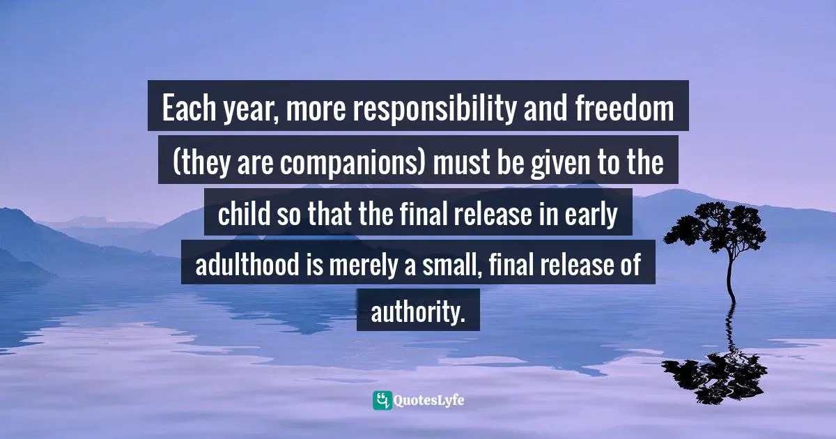 Each year, more responsibility and freedom (they are companions) must be given to the child so that the final release in early adulthood is merely a small, final release of authority.