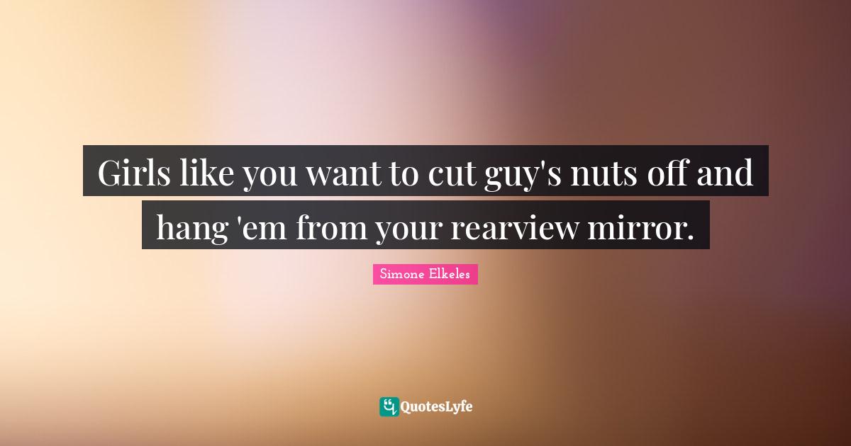 Girls like you want to cut guy's nuts off and hang 'em from your rearview mirror.