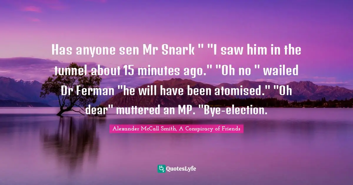 Has anyone sen Mr Snark " "I saw him in the tunnel about 15 minutes ago." "Oh no " wailed Dr Ferman "he will have been atomised." "Oh dear" muttered an MP. "Bye-election.