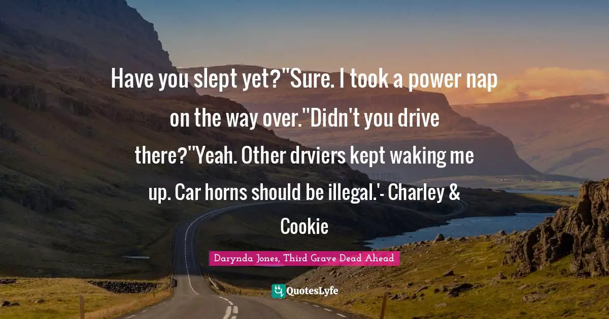 Have you slept yet?''Sure. I took a power nap on the way over.''Didn't you drive there?''Yeah. Other drviers kept waking me up. Car horns should be illegal.'- Charley & Cookie