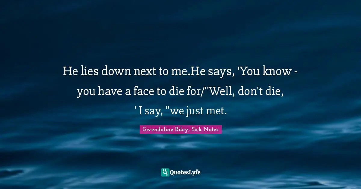 He lies down next to me.He says, 'You know - you have a face to die for/''Well, don't die, ' I say, "we just met.