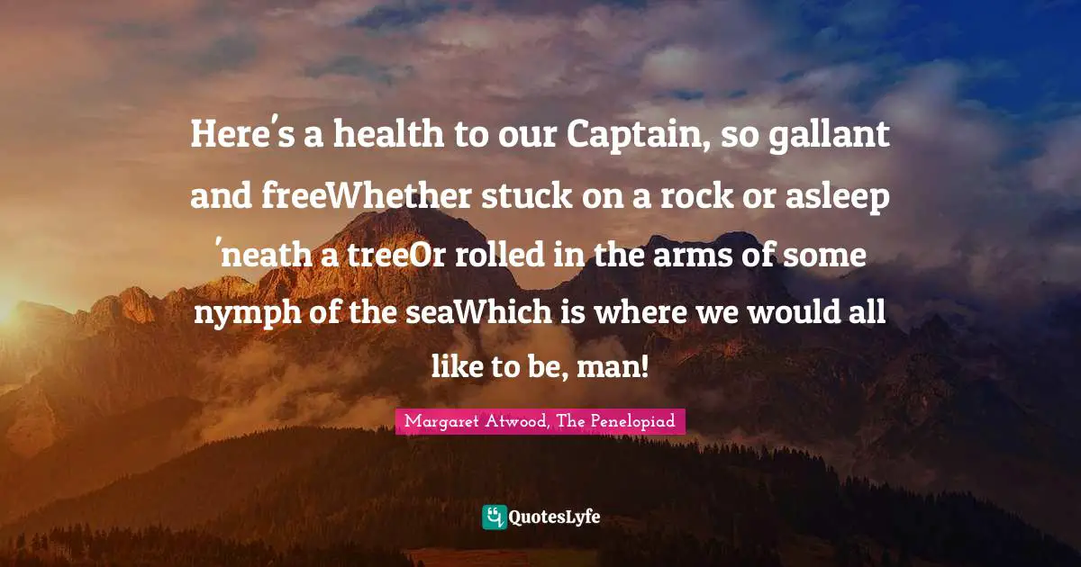 Here's a health to our Captain, so gallant and freeWhether stuck on a rock or asleep 'neath a treeOr rolled in the arms of some nymph of the seaWhich is where we would all like to be, man!