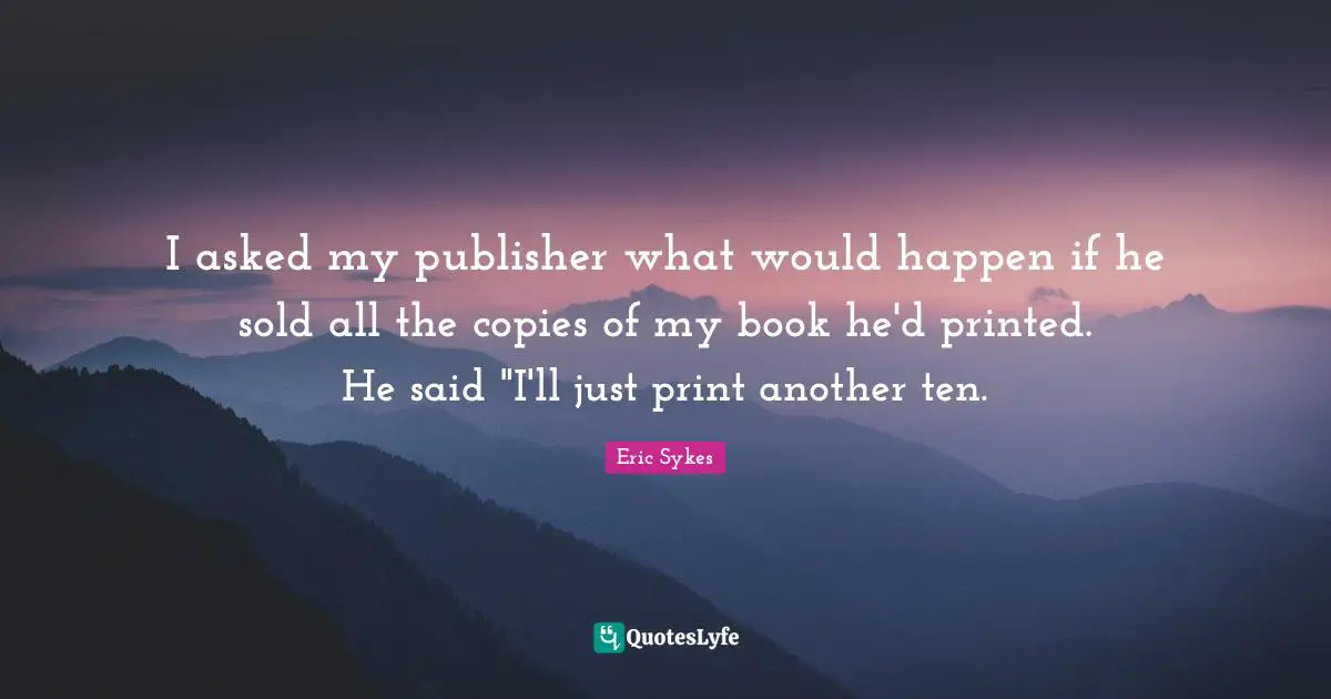 I asked my publisher what would happen if he sold all the copies of my book he'd printed. He said "I'll just print another ten.