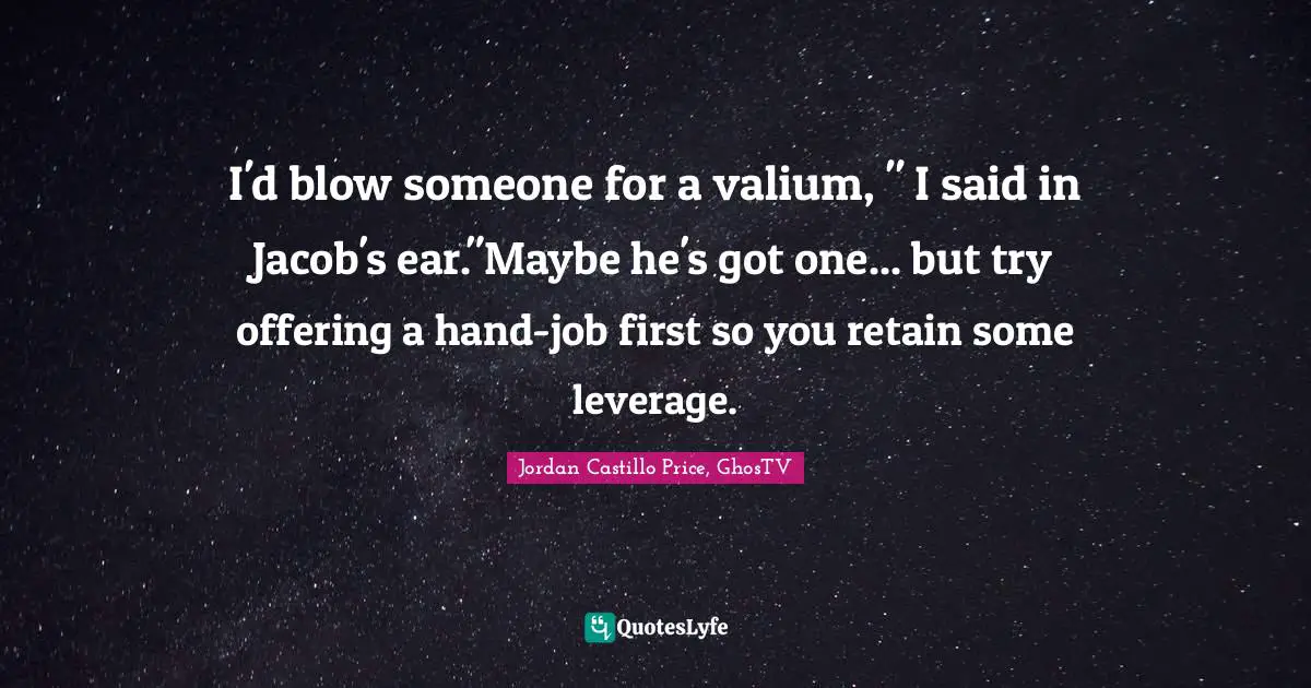 I'd blow someone for a valium, " I said in Jacob's ear."Maybe he's got one... but try offering a hand-job first so you retain some leverage.