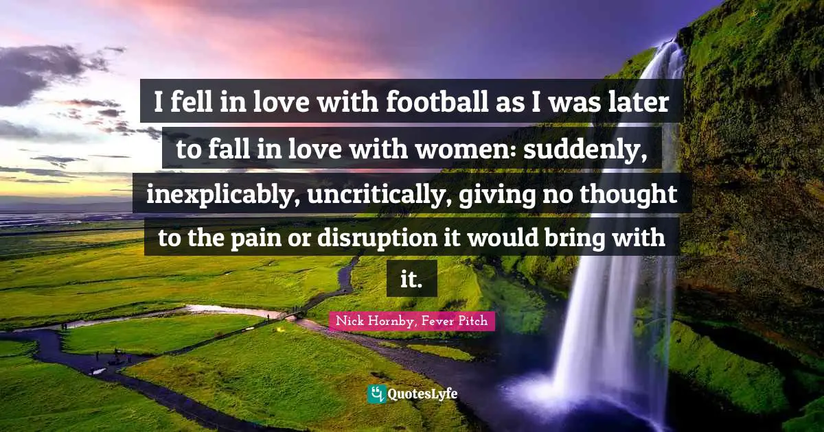 I fell in love with football as I was later to fall in love with women: suddenly, inexplicably, uncritically, giving no thought to the pain or disruption it would bring with it.