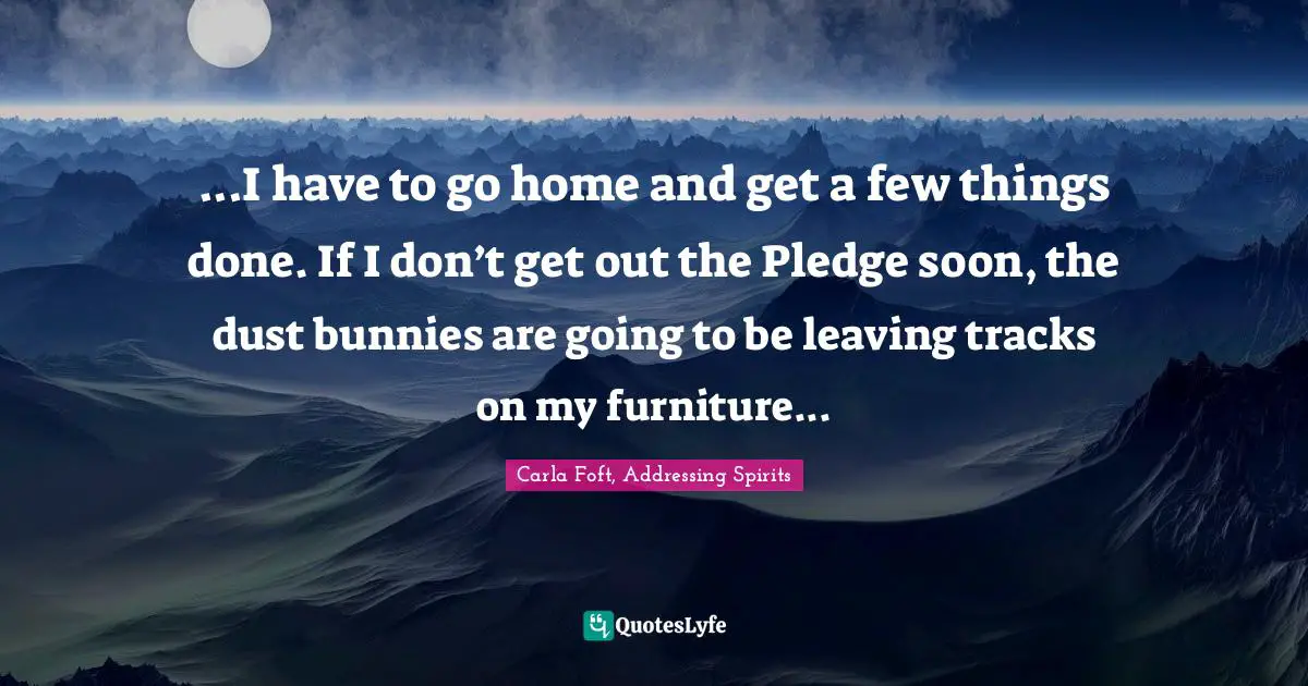 ...I have to go home and get a few things done. If I don’t get out the Pledge soon, the dust bunnies are going to be leaving tracks on my furniture...