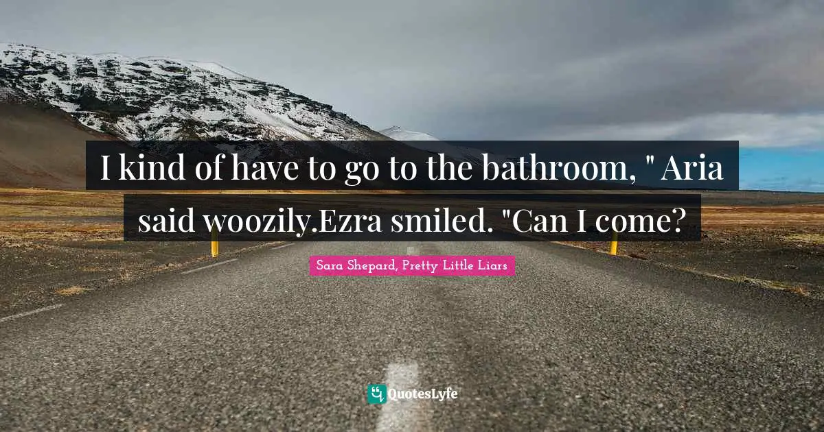 I kind of have to go to the bathroom, " Aria said woozily.Ezra smiled. "Can I come?