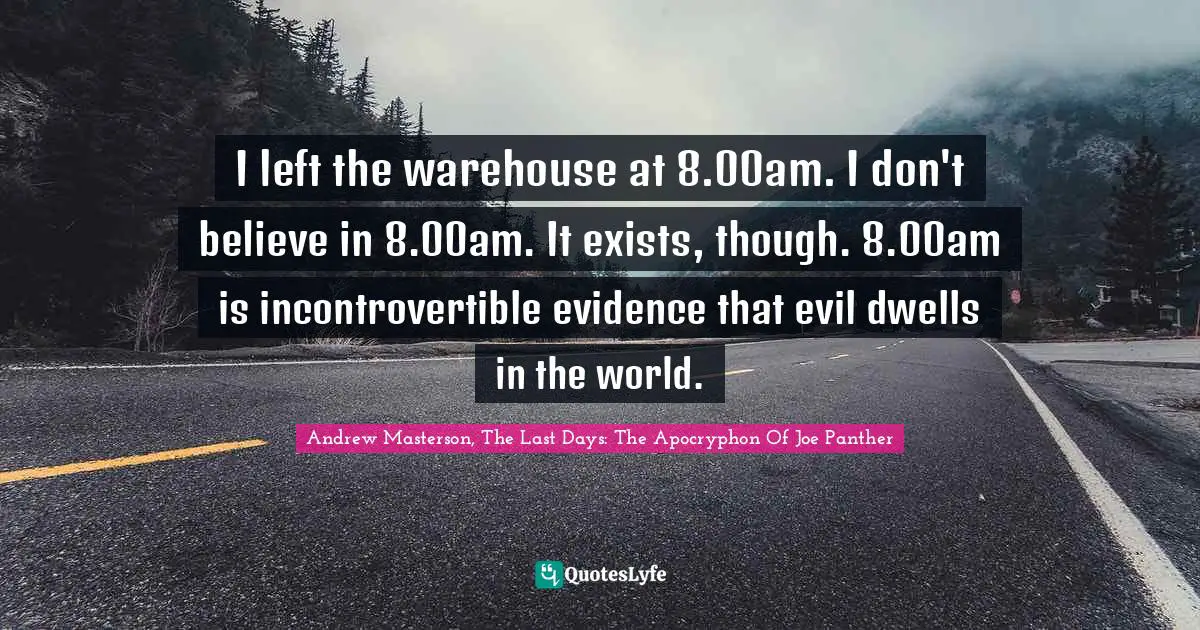 I left the warehouse at 8.00am. I don't believe in 8.00am. It exists, though. 8.00am is incontrovertible evidence that evil dwells in the world.