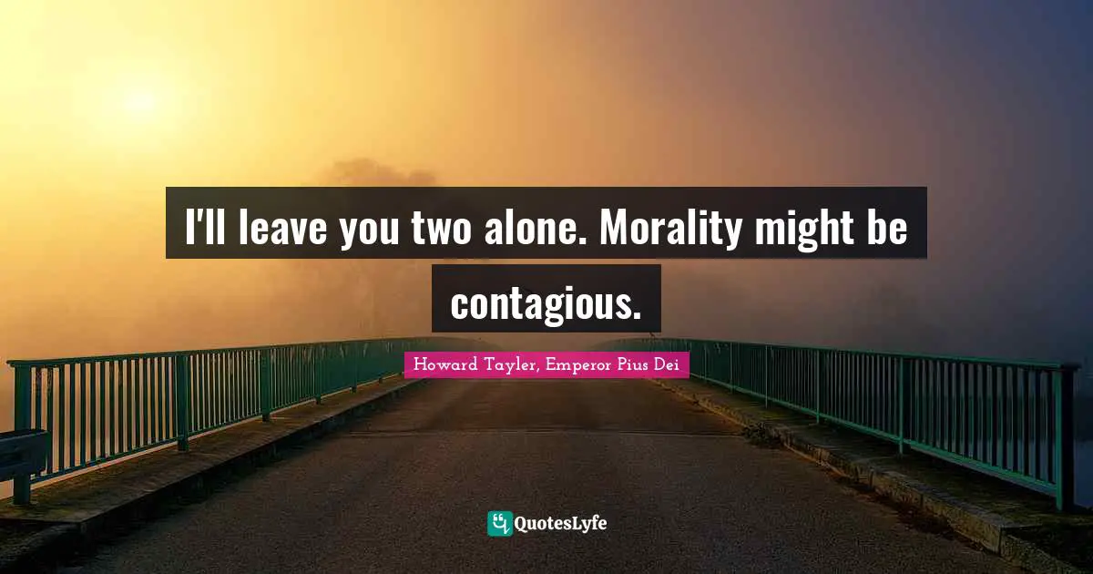 I'll leave you two alone. Morality might be contagious.