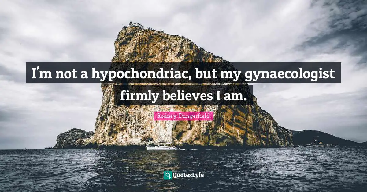 I'm not a hypochondriac, but my gynaecologist firmly believes I am.