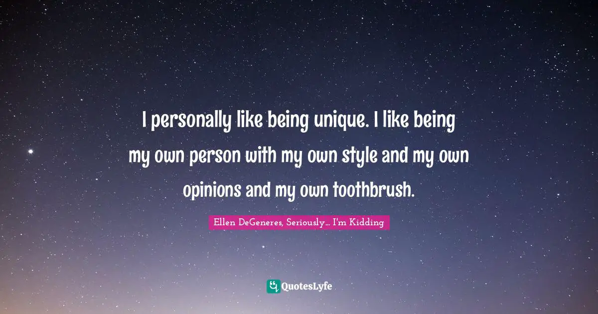 I personally like being unique. I like being my own person with my own style and my own opinions and my own toothbrush.