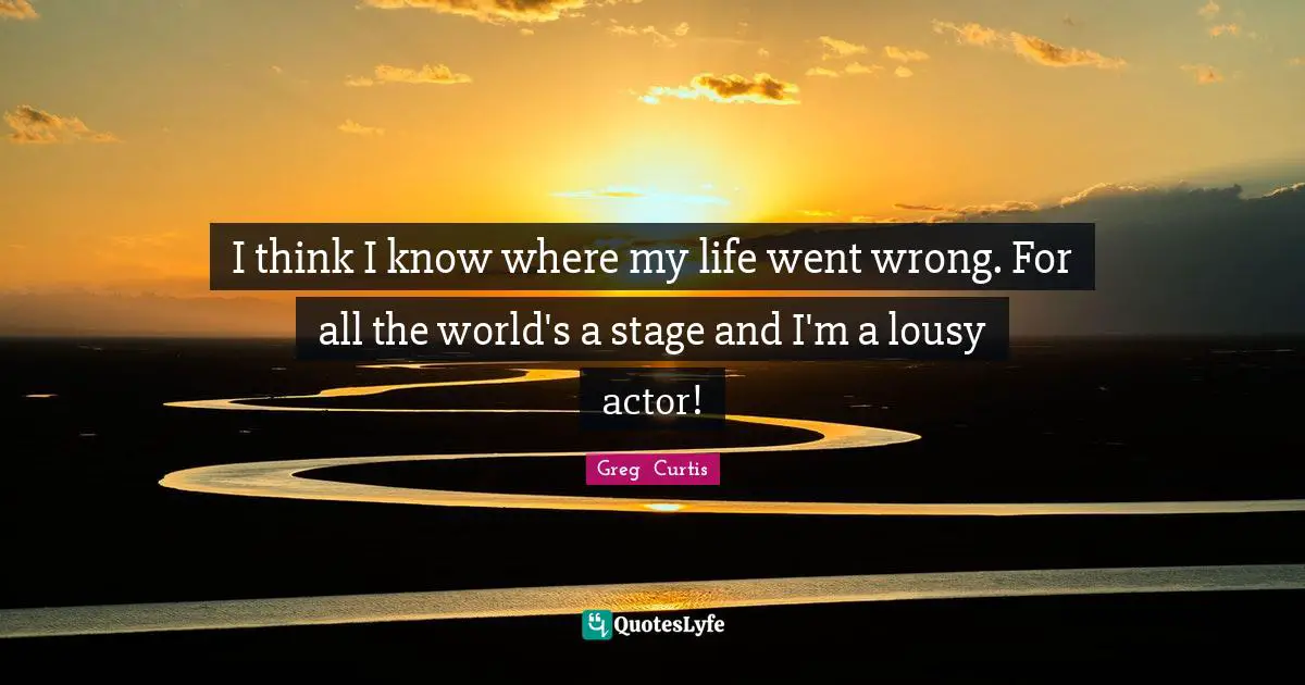 I think I know where my life went wrong. For all the world's a stage and I'm a lousy actor!