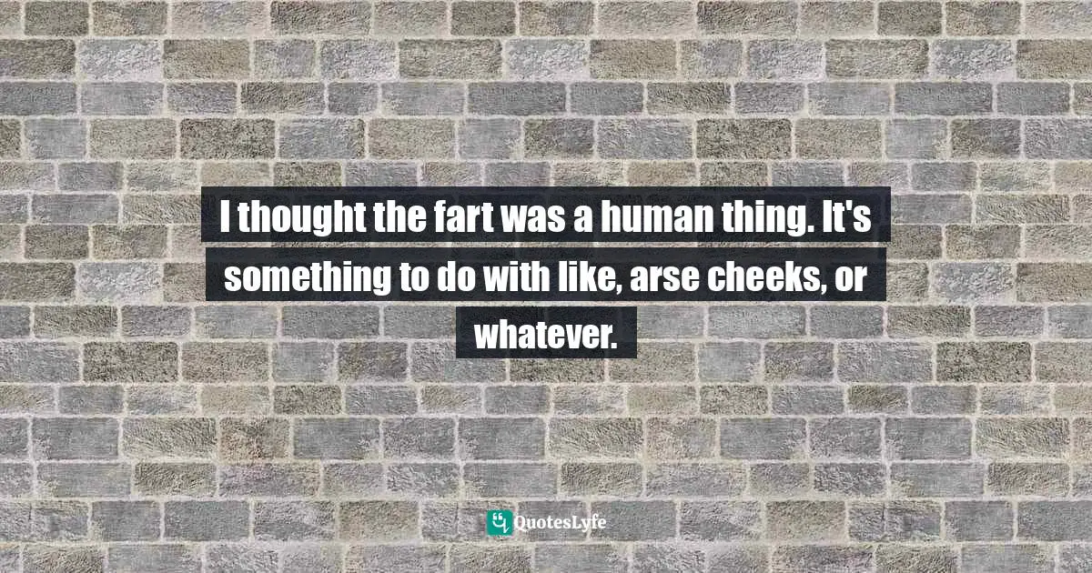 I thought the fart was a human thing. It's something to do with like, arse cheeks, or whatever.