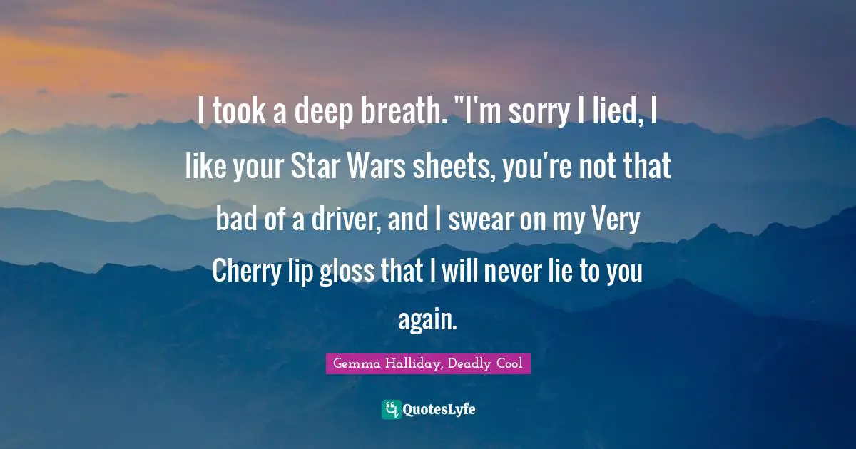 I took a deep breath. "I'm sorry I lied, I like your Star Wars sheets, you're not that bad of a driver, and I swear on my Very Cherry lip gloss that I will never lie to you again.
