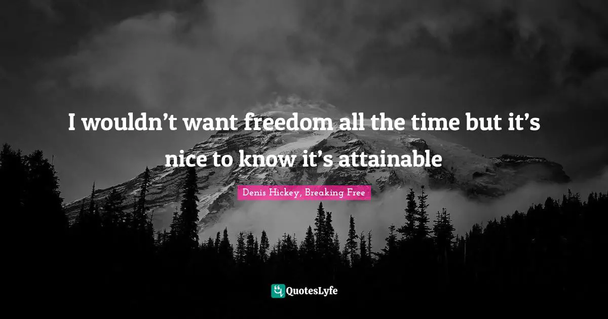 I wouldn’t want freedom all the time but it’s nice to know it’s attainable