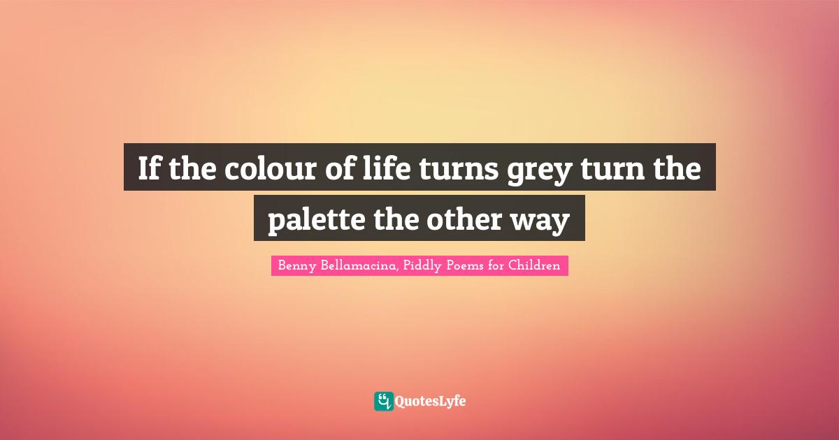 If the colour of life turns grey turn the palette the other way