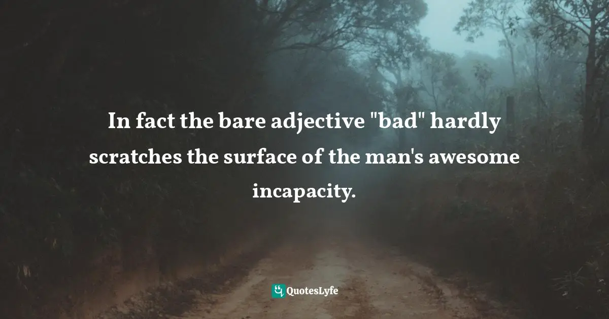 In fact the bare adjective "bad" hardly scratches the surface of the man's awesome incapacity.
