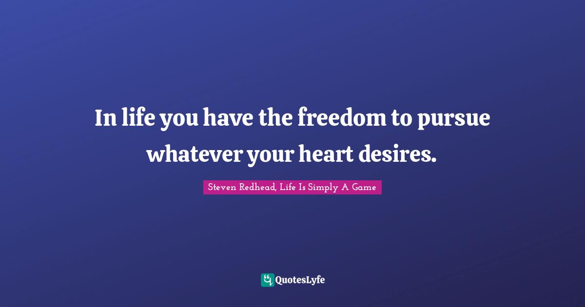 In life you have the freedom to pursue whatever your heart desires.