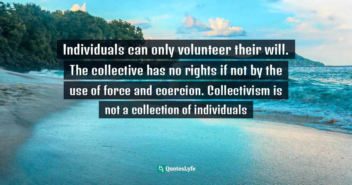 Individuals can only volunteer their will. The collective has no rights if not by the use of force and coercion. Collectivism is not a collection of individuals