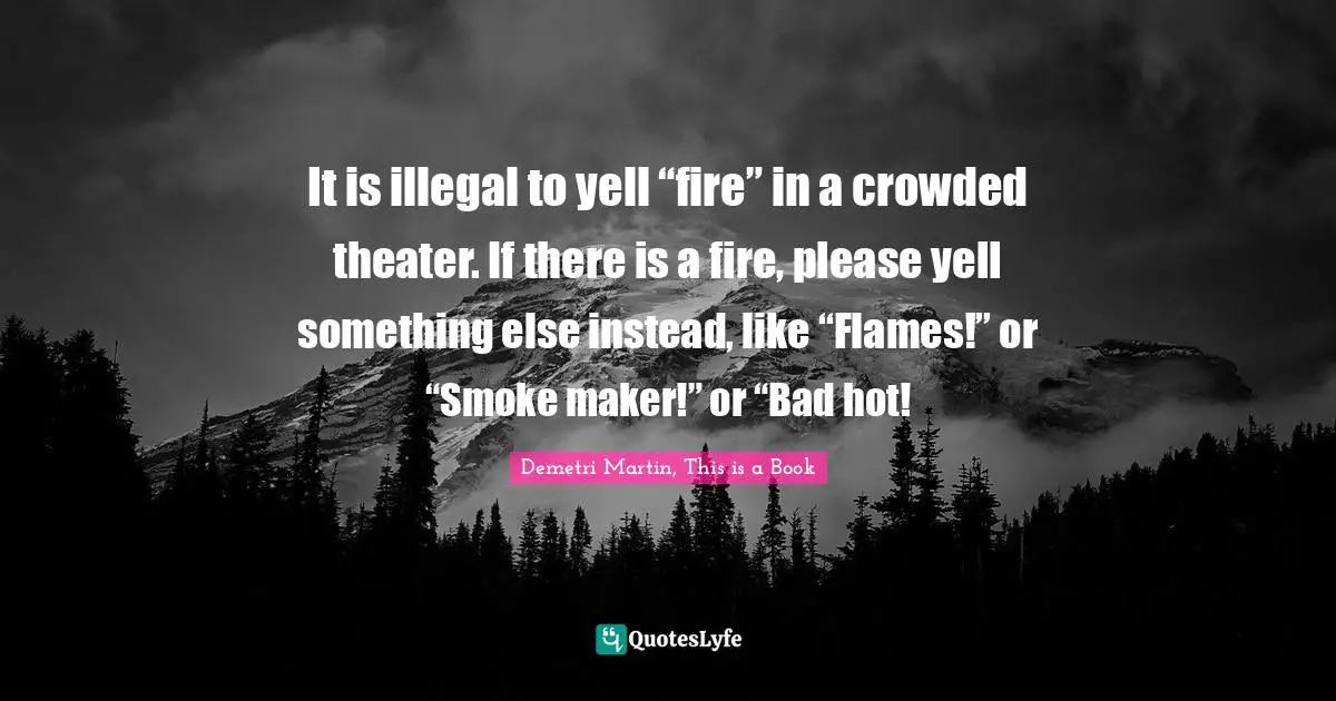 Demetri Martin Quotes: "It is illegal to yell “fire” in a crowded theater. If there is a fire, please yell something else instead, like “Flames!” or “Smoke maker!” or “Bad hot!"