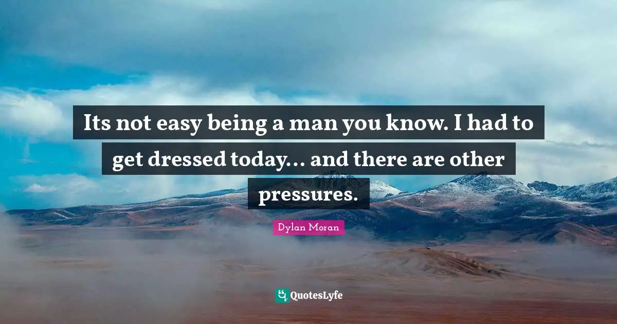Its not easy being a man you know. I had to get dressed today… and there are other pressures.