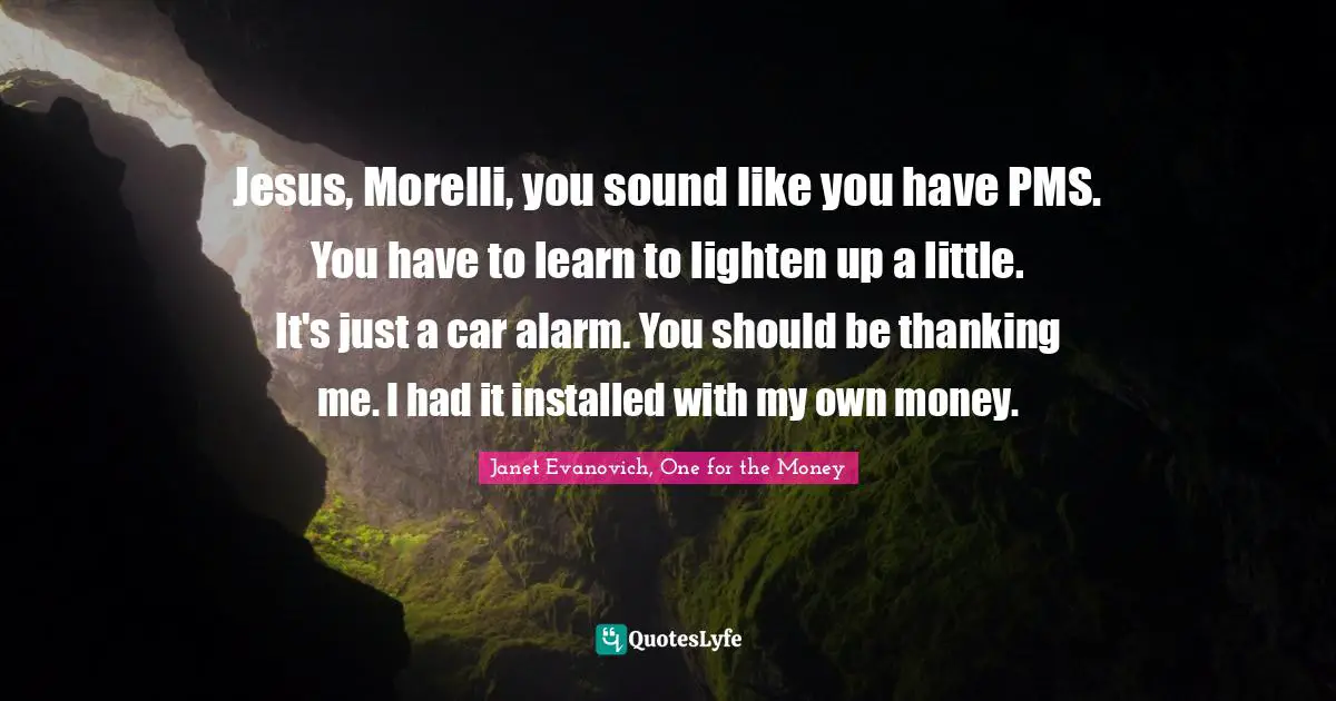 Jesus, Morelli, you sound like you have PMS. You have to learn to lighten up a little. It's just a car alarm. You should be thanking me. I had it installed with my own money.