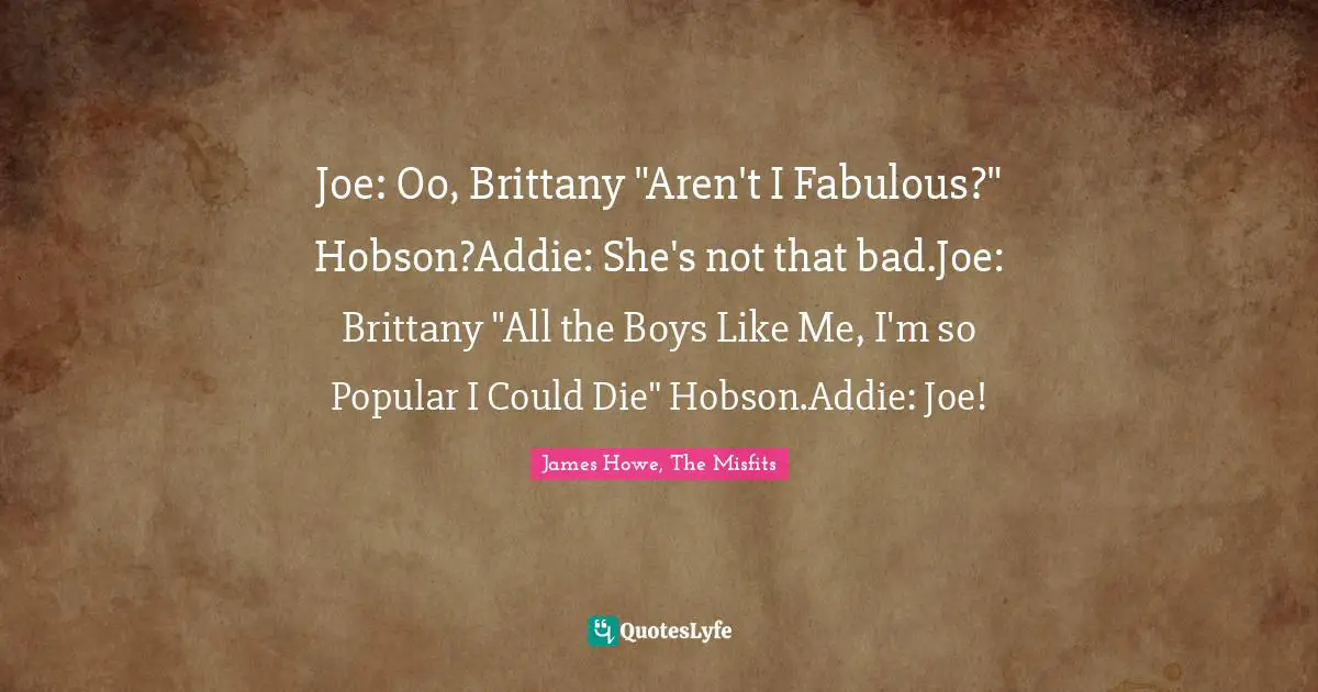 Joe: Oo, Brittany "Aren't I Fabulous?" Hobson?Addie: She's not that bad.Joe: Brittany "All the Boys Like Me, I'm so Popular I Could Die" Hobson.Addie: Joe!