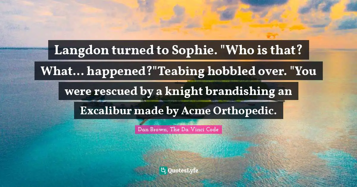 Langdon turned to Sophie. "Who is that? What... happened?"Teabing hobbled over. "You were rescued by a knight brandishing an Excalibur made by Acme Orthopedic.