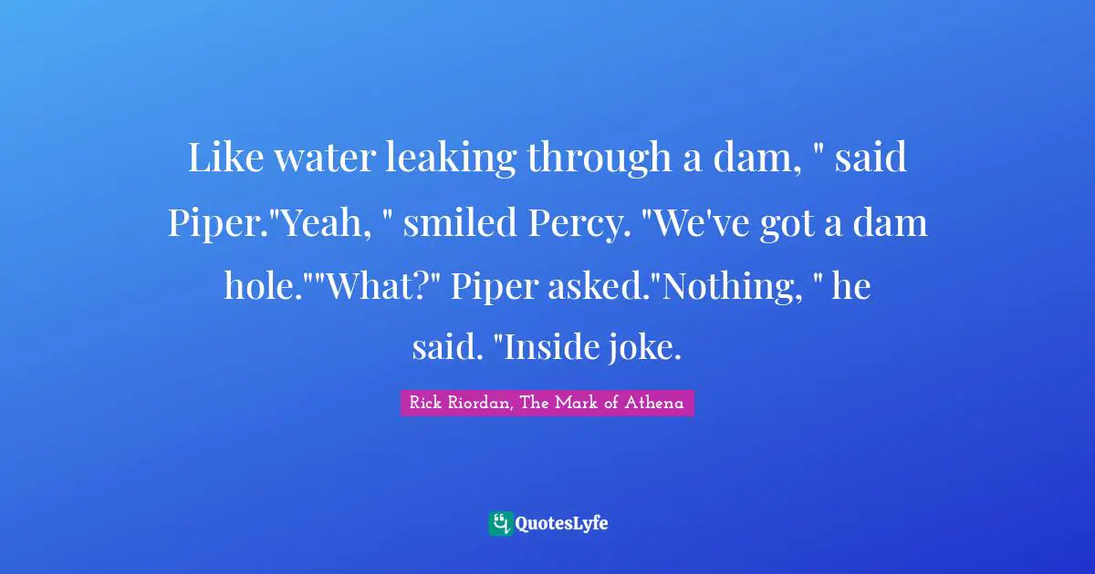 Like water leaking through a dam, " said Piper."Yeah, " smiled Percy. "We've got a dam hole.""What?" Piper asked."Nothing, " he said. "Inside joke.