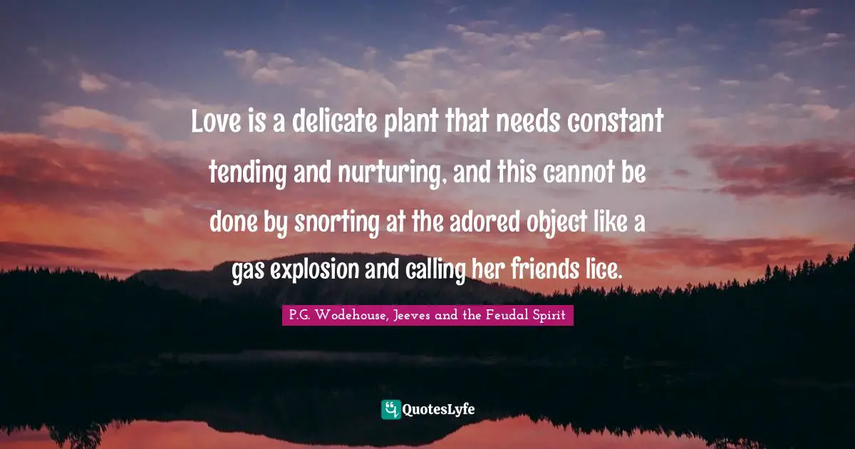 Love is a delicate plant that needs constant tending and nurturing, and this cannot be done by snorting at the adored object like a gas explosion and calling her friends lice.