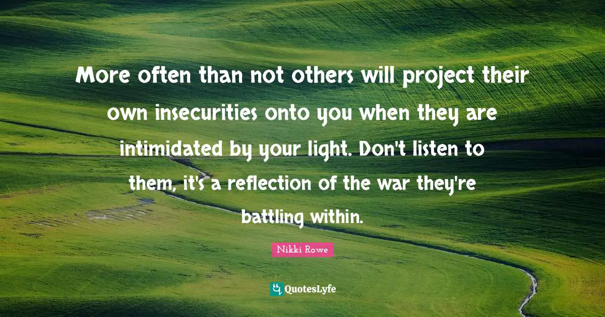 More often than not others will project their own insecurities onto you when they are intimidated by your light. Don't listen to them, it's a reflection of the war they're battling within.