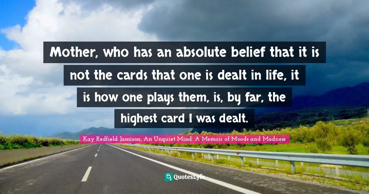 Mother, who has an absolute belief that it is not the cards that one is dealt in life, it is how one plays them, is, by far, the highest card I was dealt.