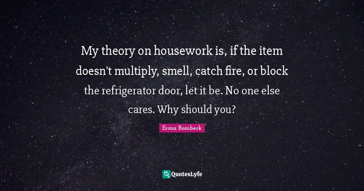 Erma Bombeck Quotes: "My theory on housework is, if the item doesn't multiply, smell, catch fire, or block the refrigerator door, let it be. No one else cares. Why should you?"