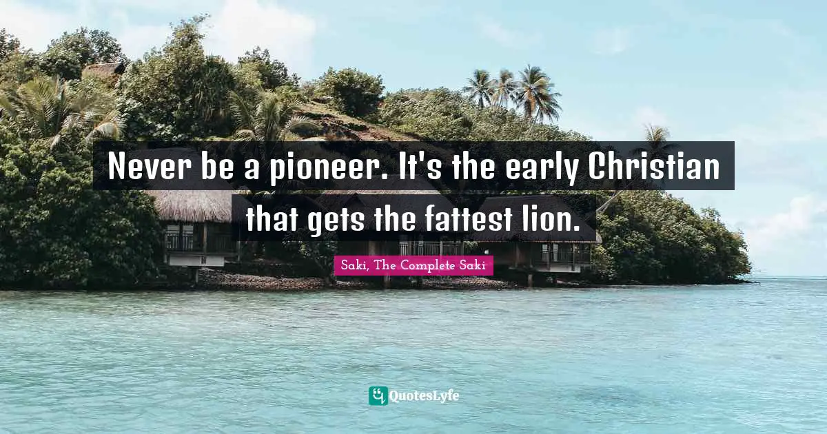 Never be a pioneer. It's the early Christian that gets the fattest lion.