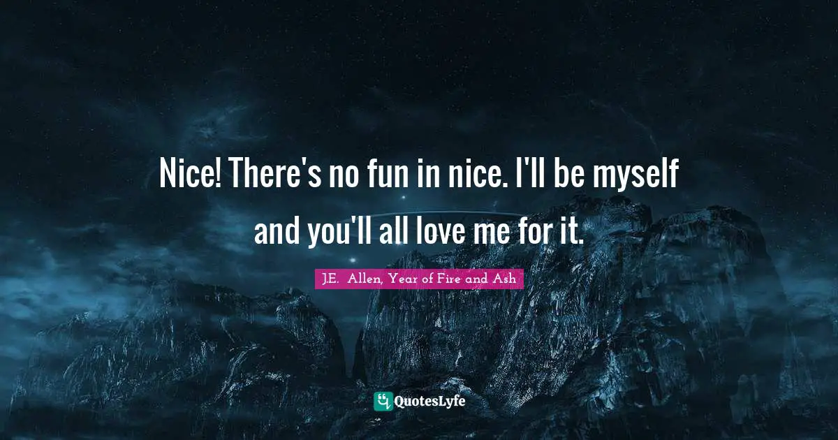 Nice! There's no fun in nice. I'll be myself and you'll all love me for it.