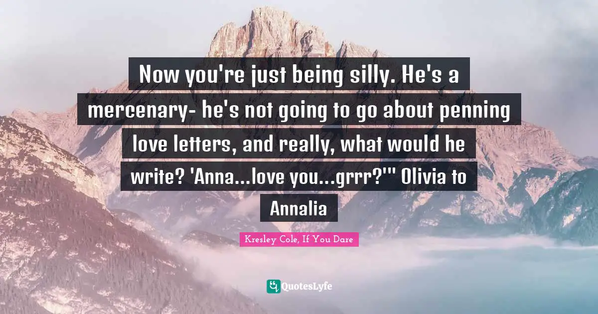 Now you're just being silly. He's a mercenary- he's not going to go about penning love letters, and really, what would he write? 'Anna...love you...grrr?'" Olivia to Annalia