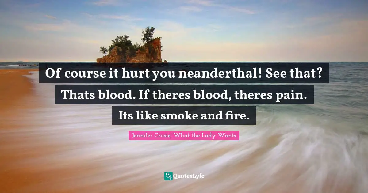 Of course it hurt you neanderthal! See that? Thats blood. If theres blood, theres pain. Its like smoke and fire.
