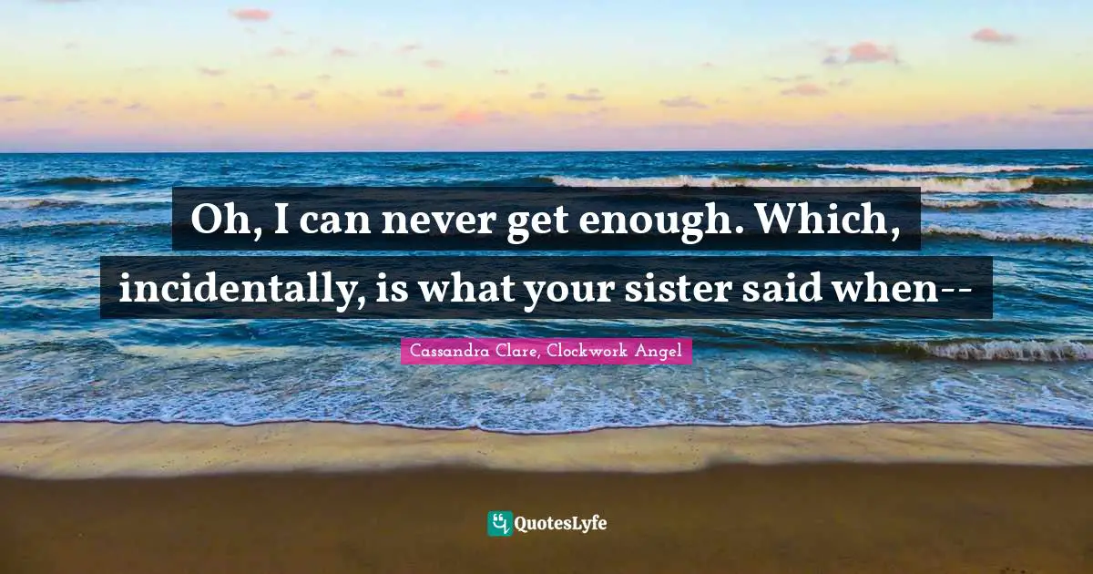 Oh, I can never get enough. Which, incidentally, is what your sister said when--