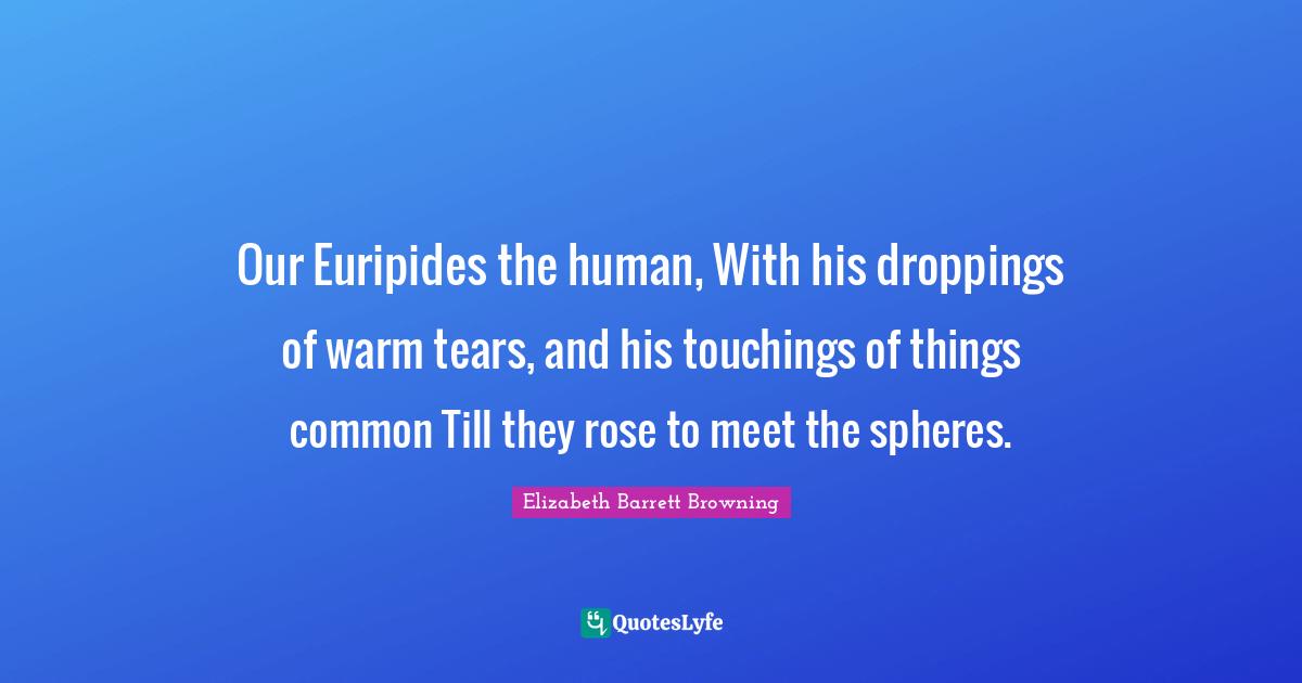 Our Euripides the human, With his droppings of warm tears, and his touchings of things common Till they rose to meet the spheres.