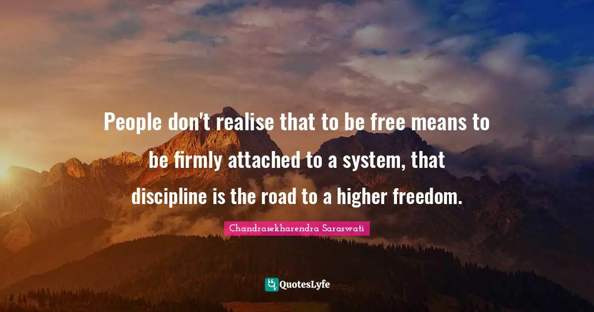 People don't realise that to be free means to be firmly attached to a system, that discipline is the road to a higher freedom.