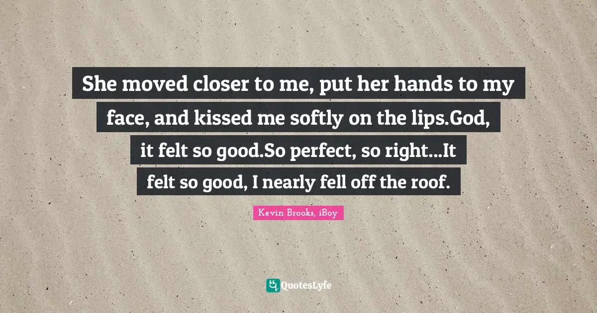 Kevin Brooks Quotes: "She moved closer to me, put her hands to my face, and kissed me softly on the lips.God, it felt so good.So perfect, so right...It felt so good, I nearly fell off the roof."