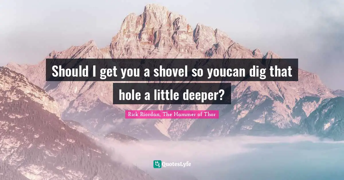 Should I get you a shovel so youcan dig that hole a little deeper?